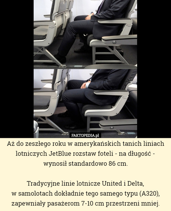 Aż do zeszłego roku w amerykańskich tanich liniach lotniczych JetBlue rozstaw foteli - na długość - wynosił standardowo 86 cm.

Tradycyjne linie lotnicze United i Delta,
w samolotach dokładnie tego samego typu (A320), zapewniały pasażerom 7-10 cm przestrzeni mniej. 
