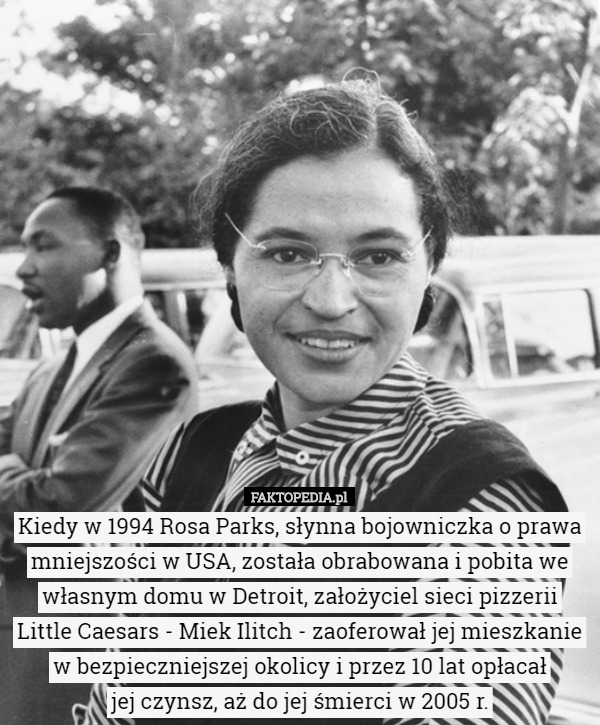 Kiedy w 1994 Rosa Parks, słynna bojowniczka o prawa mniejszości w USA, została obrabowana i pobita we własnym domu w Detroit, założyciel sieci pizzerii Little Caesars - Miek Ilitch - zaoferował jej mieszkanie w bezpieczniejszej okolicy i przez 10 lat opłacał
 jej czynsz, aż do jej śmierci w 2005 r. 