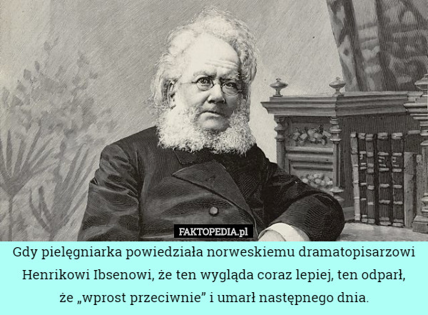 Gdy pielęgniarka powiedziała norweskiemu dramatopisarzowi Henrikowi Ibsenowi, że ten wygląda coraz lepiej, ten odparł,
że „wprost przeciwnie” i umarł następnego dnia. 
