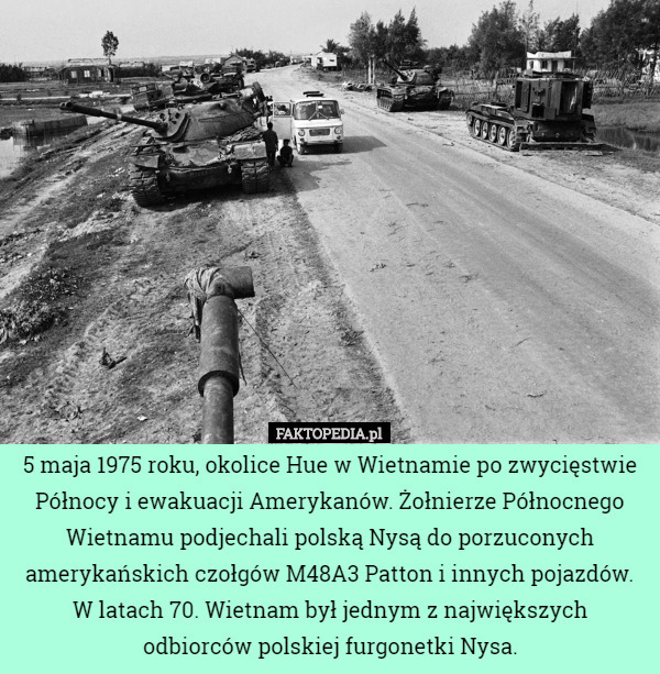 5 maja 1975 roku, okolice Hue w Wietnamie po zwycięstwie Północy i ewakuacji Amerykanów. Żołnierze Północnego Wietnamu podjechali polską Nysą do porzuconych amerykańskich czołgów M48A3 Patton i innych pojazdów.
W latach 70. Wietnam był jednym z największych odbiorców polskiej furgonetki Nysa. 