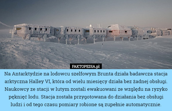 Na Antarktydzie na lodowcu szelfowym Brunta działa badawcza stacja arktyczna Halley VI, która od wielu miesięcy działa bez żadnej obsługi. Naukowcy ze stacji w lutym zostali ewakuowani ze względu na ryzyko pęknięć lodu. Stacja została przygotowana do działania bez obsługi ludzi i od tego czasu pomiary robione są zupełnie automatycznie. 