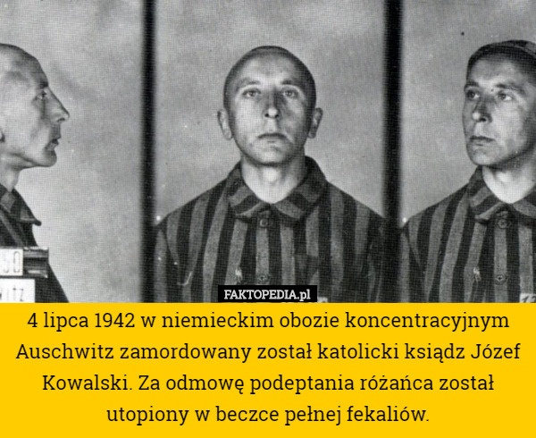 4 lipca 1942 w niemieckim obozie koncentracyjnym Auschwitz zamordowany został katolicki ksiądz Józef Kowalski. Za odmowę podeptania różańca został utopiony w beczce pełnej fekaliów. 
