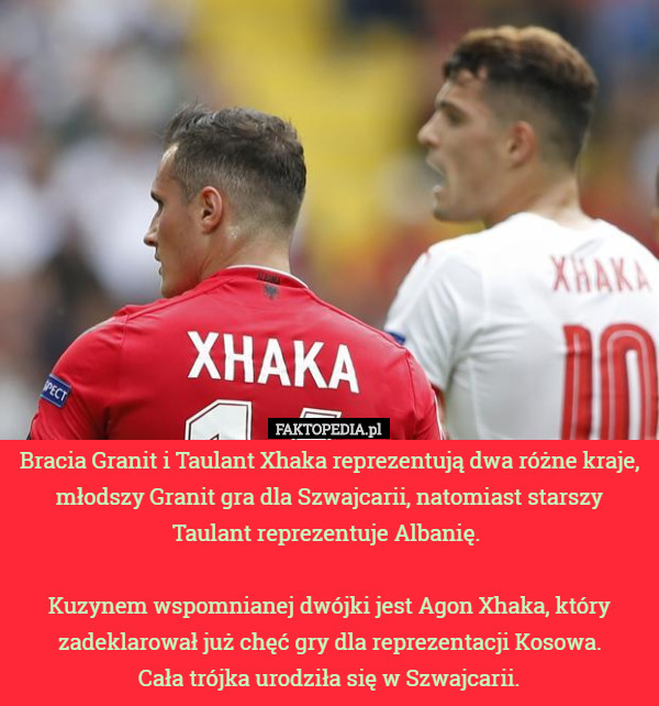 Bracia Granit i Taulant Xhaka reprezentują dwa różne kraje, młodszy Granit gra dla Szwajcarii, natomiast starszy Taulant reprezentuje Albanię. 

Kuzynem wspomnianej dwójki jest Agon Xhaka, który zadeklarował już chęć gry dla reprezentacji Kosowa.
 Cała trójka urodziła się w Szwajcarii. 