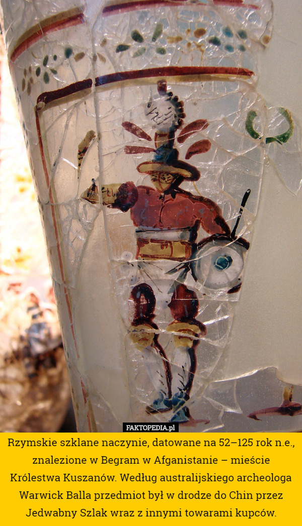 Rzymskie szklane naczynie, datowane na 52–125 rok n.e., znalezione w Begram w Afganistanie – mieście Królestwa Kuszanów. Według australijskiego archeologa Warwick Balla przedmiot był w drodze do Chin przez Jedwabny Szlak wraz z innymi towarami kupców. 