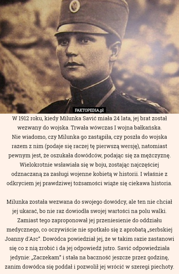 W 1912 roku, kiedy Milunka Savić miała 24 lata, jej brat został wezwany do wojska. Trwała wówczas I wojna bałkańska.
 Nie wiadomo, czy Milunka go zastąpiła, czy poszła do wojska razem z nim (podaje się raczej tę pierwszą wersję), natomiast pewnym jest, że oszukała dowódców, podając się za mężczyznę. Wielokrotnie wsławiała się w boju, zostając najczęściej odznaczaną za zasługi wojenne kobietą w historii. I właśnie z odkryciem jej prawdziwej tożsamości wiąże się ciekawa historia.

Milunka została wezwana do swojego dowódcy, ale ten nie chciał jej ukarać, bo nie raz dowiodła swojej wartości na polu walki. Zamiast tego zaproponował jej przeniesienie do oddziału medycznego, co oczywiście nie spotkało się z aprobatą „serbskiej Joanny d'Arc”. Dowódca powiedział jej, że w takim razie zastanowi się co z nią zrobić i da jej odpowiedź jutro. Savić odpowiedziała jedynie: „Zaczekam” i stała na baczność jeszcze przez godzinę, zanim dowódca się poddał i pozwolił jej wrócić w szeregi piechoty. 