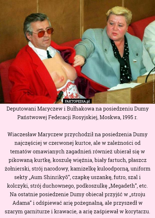 Deputowani Maryczew i Bułhakowa na posiedzeniu Dumy Państwowej Federacji Rosyjskiej, Moskwa, 1995 r.

 Wiaczesław Maryczew przychodził na posiedzenia Dumy najczęściej w czerwonej kurtce, ale w zależności od tematów omawianych zagadnień również ubierał się w pikowaną kurtkę, koszulę więźnia, biały fartuch, płaszcz żołnierski, strój narodowy, kamizelkę kuloodporną, uniform sekty „Aum Shinrikyō”, czapkę uszankę, futro, szal i kolczyki, strój duchownego, podkoszulkę „Megadeth”, etc. Na ostatnie posiedzenie Dumy obiecał przyjść w „stroju Adama” i odśpiewać arię pożegnalną, ale przyszedł w szarym garniturze i krawacie, a arię zaśpiewał w korytarzu. 