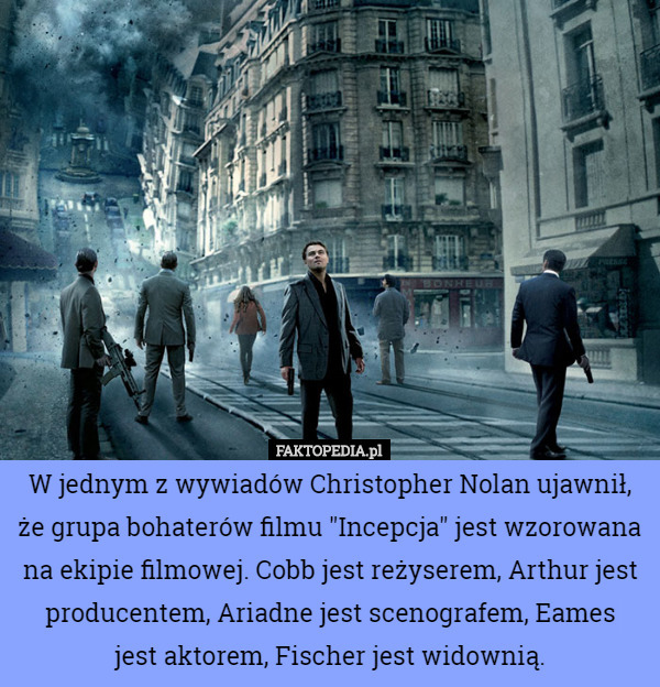 W jednym z wywiadów Christopher Nolan ujawnił, że grupa bohaterów filmu "Incepcja" jest wzorowana na ekipie filmowej. Cobb jest reżyserem, Arthur jest producentem, Ariadne jest scenografem, Eames
 jest aktorem, Fischer jest widownią. 