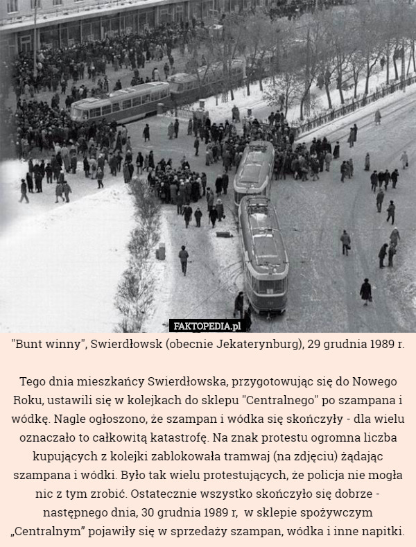 "Bunt winny", Swierdłowsk (obecnie Jekaterynburg), 29 grudnia 1989 r.

Tego dnia mieszkańcy Swierdłowska, przygotowując się do Nowego Roku, ustawili się w kolejkach do sklepu "Centralnego" po szampana i wódkę. Nagle ogłoszono, że szampan i wódka się skończyły - dla wielu oznaczało to całkowitą katastrofę. Na znak protestu ogromna liczba kupujących z kolejki zablokowała tramwaj (na zdjęciu) żądając szampana i wódki. Było tak wielu protestujących, że policja nie mogła nic z tym zrobić. Ostatecznie wszystko skończyło się dobrze - następnego dnia, 30 grudnia 1989 r,  w sklepie spożywczym „Centralnym” pojawiły się w sprzedaży szampan, wódka i inne napitki. 