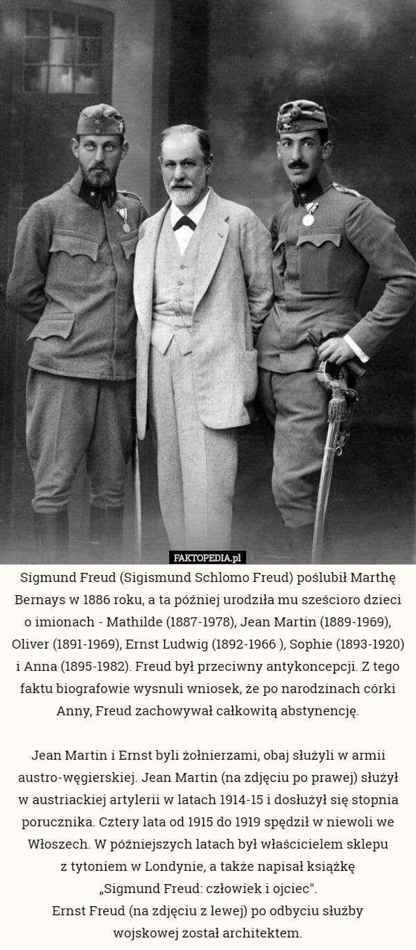 Sigmund Freud (Sigismund Schlomo Freud) poślubił Marthę Bernays w 1886 roku, a ta później urodziła mu sześcioro dzieci o imionach - Mathilde (1887-1978), Jean Martin (1889-1969), Oliver (1891-1969), Ernst Ludwig (1892-1966 ), Sophie (1893-1920) i Anna (1895-1982). Freud był przeciwny antykoncepcji. Z tego faktu biografowie wysnuli wniosek, że po narodzinach córki Anny, Freud zachowywał całkowitą abstynencję.

Jean Martin i Ernst byli żołnierzami, obaj służyli w armii austro-węgierskiej. Jean Martin (na zdjęciu po prawej) służył
 w austriackiej artylerii w latach 1914-15 i dosłużył się stopnia porucznika. Cztery lata od 1915 do 1919 spędził w niewoli we Włoszech. W późniejszych latach był właścicielem sklepu
 z tytoniem w Londynie, a także napisał książkę
 „Sigmund Freud: człowiek i ojciec".
Ernst Freud (na zdjęciu z lewej) po odbyciu służby
 wojskowej został architektem. 