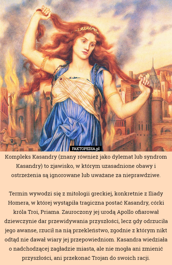 Kompleks Kasandry (znany również jako dylemat lub syndrom Kasandry) to zjawisko, w którym uzasadnione obawy i ostrzeżenia są ignorowane lub uważane za nieprawdziwe.

 Termin wywodzi się z mitologii greckiej, konkretnie z Iliady Homera, w której wystąpiła tragiczna postać Kasandry, córki króla Troi, Priama. Zauroczony jej urodą Apollo ofiarował dziewczynie dar przewidywania przyszłości, lecz gdy odrzuciła jego awanse, rzucił na nią przekleństwo, zgodnie z którym nikt odtąd nie dawał wiary jej przepowiedniom. Kasandra wiedziała o nadchodzącej zagładzie miasta, ale nie mogła ani zmienić przyszłości, ani przekonać Trojan do swoich racji. 