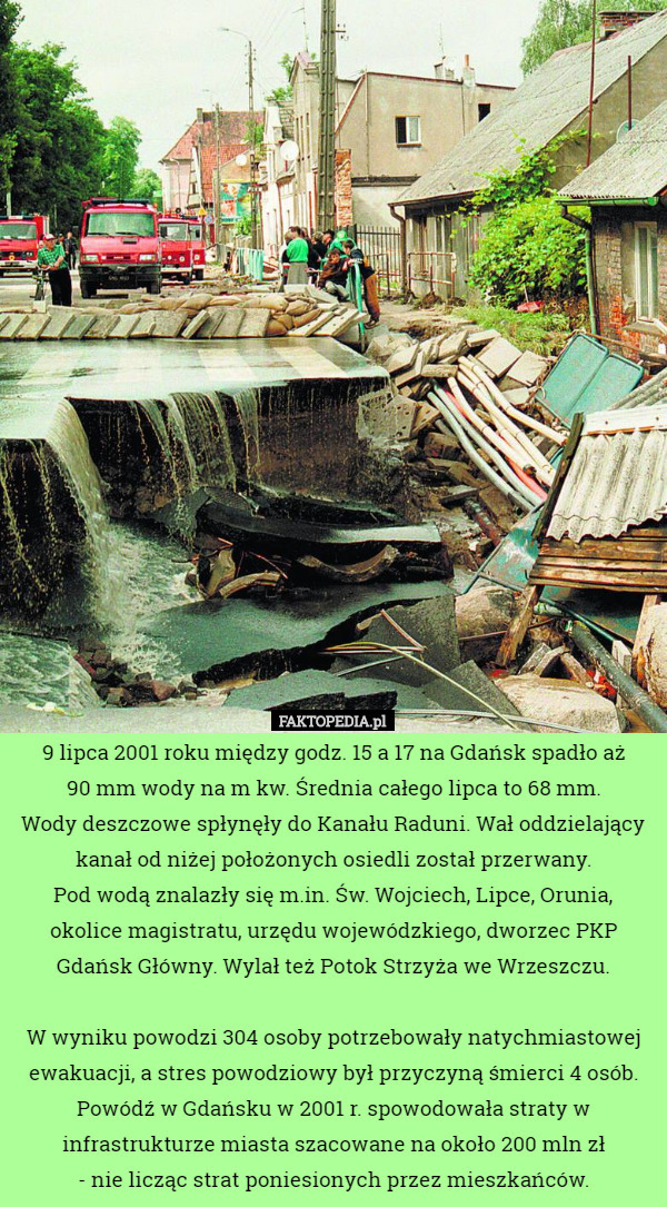 9 lipca 2001 roku między godz. 15 a 17 na Gdańsk spadło aż
 90 mm wody na m kw. Średnia całego lipca to 68 mm.
 Wody deszczowe spłynęły do Kanału Raduni. Wał oddzielający kanał od niżej położonych osiedli został przerwany.
 Pod wodą znalazły się m.in. Św. Wojciech, Lipce, Orunia, okolice magistratu, urzędu wojewódzkiego, dworzec PKP Gdańsk Główny. Wylał też Potok Strzyża we Wrzeszczu.

 W wyniku powodzi 304 osoby potrzebowały natychmiastowej ewakuacji, a stres powodziowy był przyczyną śmierci 4 osób.
Powódź w Gdańsku w 2001 r. spowodowała straty w infrastrukturze miasta szacowane na około 200 mln zł
 - nie licząc strat poniesionych przez mieszkańców. 