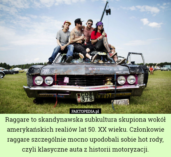 Raggare to skandynawska subkultura skupiona wokół amerykańskich realiów lat 50. XX wieku. Członkowie raggare szczególnie mocno upodobali sobie hot rody, czyli klasyczne auta z historii motoryzacji. 