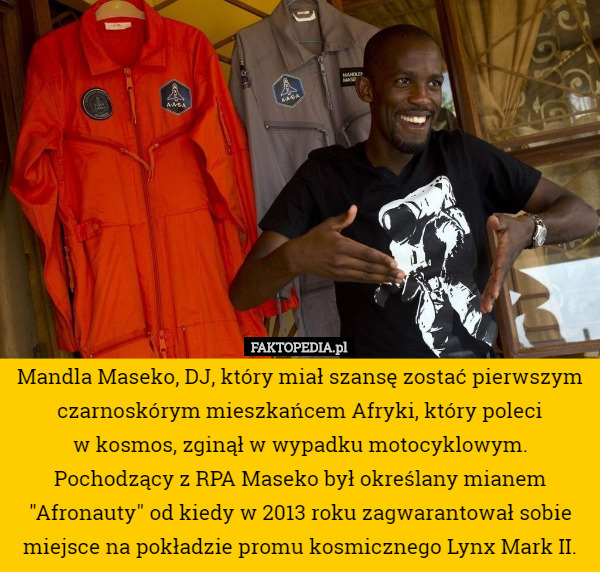 Mandla Maseko, DJ, który miał szansę zostać pierwszym czarnoskórym mieszkańcem Afryki, który poleci
 w kosmos, zginął w wypadku motocyklowym.
 Pochodzący z RPA Maseko był określany mianem "Afronauty" od kiedy w 2013 roku zagwarantował sobie miejsce na pokładzie promu kosmicznego Lynx Mark II. 
