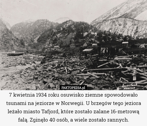 7 kwietnia 1934 roku osuwisko ziemne spowodowało tsunami na jeziorze w Norwegii. U brzegów tego jeziora leżało miasto Tafjord, które zostało zalane 16-metrową falą. Zginęło 40 osób, a wiele zostało rannych. 