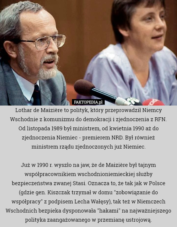 Lothar de Maizière to polityk, który przeprowadził Niemcy Wschodnie z komunizmu do demokracji i zjednoczenia z RFN.
 Od listopada 1989 był ministrem, od kwietnia 1990 aż do zjednoczenia Niemiec - premierem NRD. Był również
 ministrem rządu zjednoczonych już Niemiec.

Już w 1990 r. wyszło na jaw, że de Maizière był tajnym współpracownikiem wschodnioniemieckiej służby bezpieczeństwa zwanej Stasi. Oznacza to, że tak jak w Polsce (gdzie gen. Kiszczak trzymał w domu "zobowiązanie do współpracy" z podpisem Lecha Wałęsy), tak też w Niemczech Wschodnich bezpieka dysponowała "hakami" na najważniejszego polityka zaangażowanego w przemianę ustrojową. 