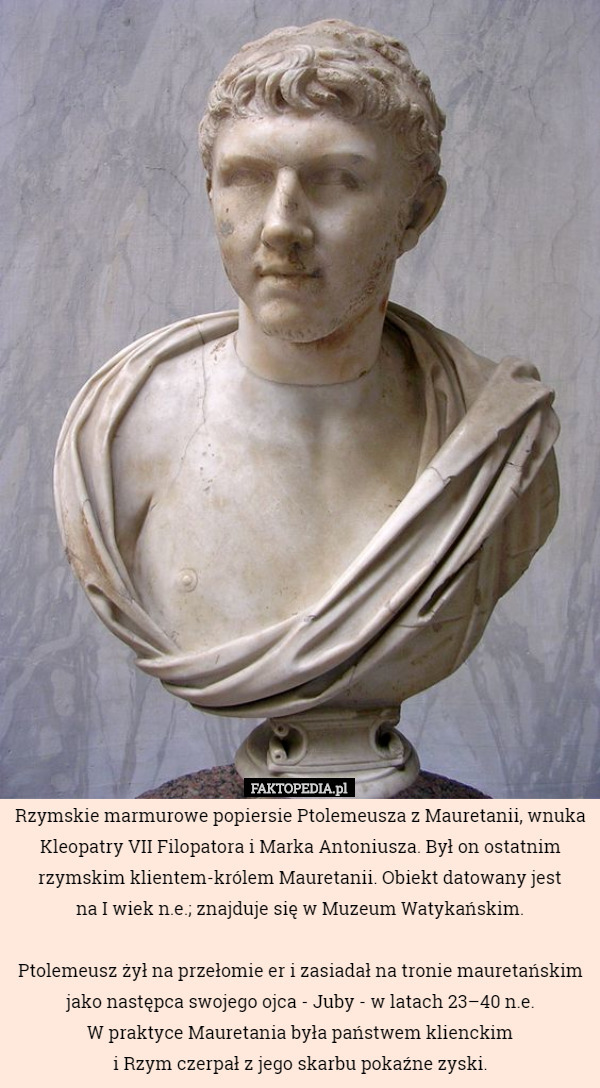 Rzymskie marmurowe popiersie Ptolemeusza z Mauretanii, wnuka Kleopatry VII Filopatora i Marka Antoniusza. Był on ostatnim rzymskim klientem-królem Mauretanii. Obiekt datowany jest
 na I wiek n.e.; znajduje się w Muzeum Watykańskim.

 Ptolemeusz żył na przełomie er i zasiadał na tronie mauretańskim jako następca swojego ojca - Juby - w latach 23–40 n.e.
 W praktyce Mauretania była państwem klienckim
 i Rzym czerpał z jego skarbu pokaźne zyski. 
