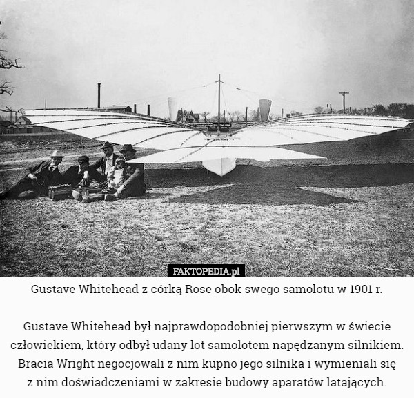 Gustave Whitehead z córką Rose obok swego samolotu w 1901 r.

 Gustave Whitehead był najprawdopodobniej pierwszym w świecie człowiekiem, który odbył udany lot samolotem napędzanym silnikiem. Bracia Wright negocjowali z nim kupno jego silnika i wymieniali się
 z nim doświadczeniami w zakresie budowy aparatów latających. 