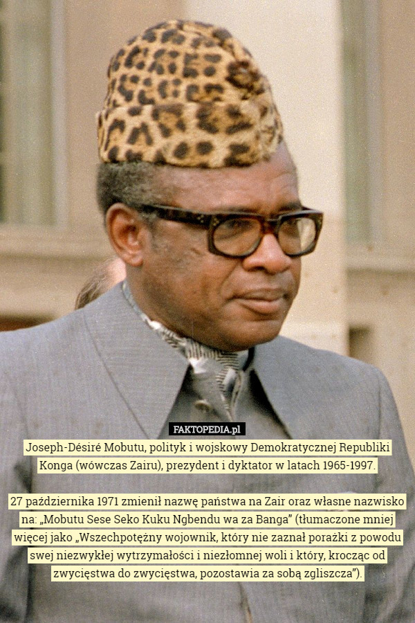 Joseph-Désiré Mobutu, polityk i wojskowy Demokratycznej Republiki Konga (wówczas Zairu), prezydent i dyktator w latach 1965-1997.

 27 października 1971 zmienił nazwę państwa na Zair oraz własne nazwisko na: „Mobutu Sese Seko Kuku Ngbendu wa za Banga” (tłumaczone mniej więcej jako „Wszechpotężny wojownik, który nie zaznał porażki z powodu swej niezwykłej wytrzymałości i niezłomnej woli i który, krocząc od zwycięstwa do zwycięstwa, pozostawia za sobą zgliszcza”). 