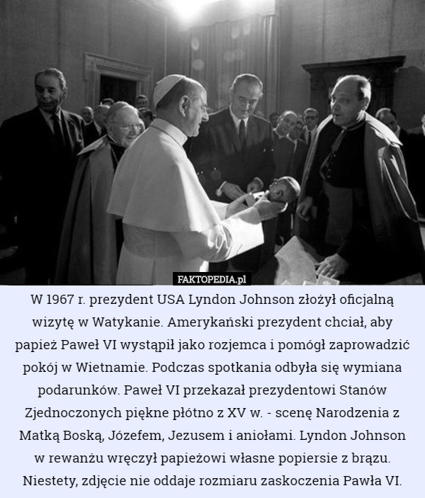 W 1967 r. prezydent USA Lyndon Johnson złożył oficjalną wizytę w Watykanie. Amerykański prezydent chciał, aby papież Paweł VI wystąpił jako rozjemca i pomógł zaprowadzić pokój w Wietnamie. Podczas spotkania odbyła się wymiana podarunków. Paweł VI przekazał prezydentowi Stanów Zjednoczonych piękne płótno z XV w. - scenę Narodzenia z Matką Boską, Józefem, Jezusem i aniołami. Lyndon Johnson
 w rewanżu wręczył papieżowi własne popiersie z brązu.
Niestety, zdjęcie nie oddaje rozmiaru zaskoczenia Pawła VI. 