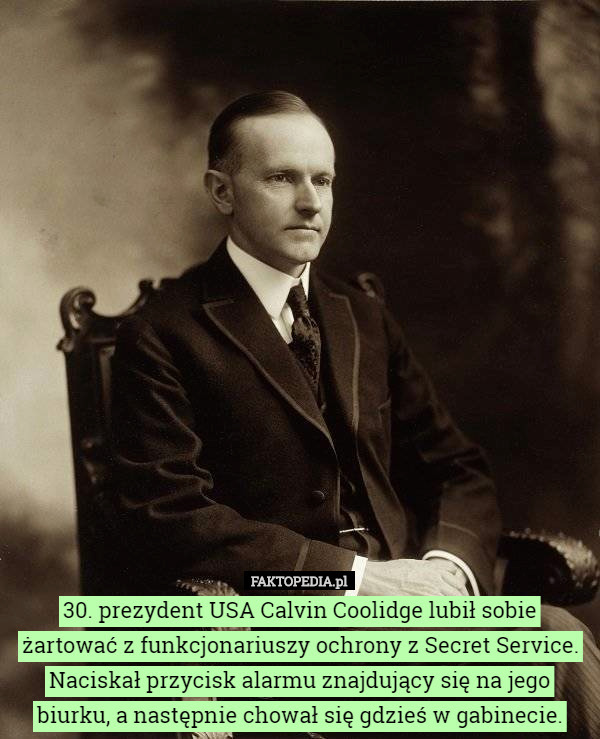 30. prezydent USA Calvin Coolidge lubił sobie żartować z funkcjonariuszy ochrony z Secret Service. Naciskał przycisk alarmu znajdujący się na jego biurku, a następnie chował się gdzieś w gabinecie. 