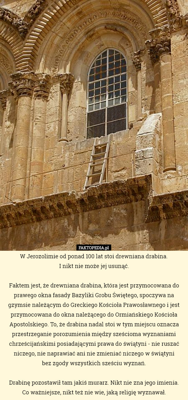 W Jerozolimie od ponad 100 lat stoi drewniana drabina.
 I nikt nie może jej usunąć.

 Faktem jest, że drewniana drabina, która jest przymocowana do prawego okna fasady Bazyliki Grobu Świętego, spoczywa na gzymsie należącym do Greckiego Kościoła Prawosławnego i jest przymocowana do okna należącego do Ormiańskiego Kościoła Apostolskiego. To, że drabina nadal stoi w tym miejscu oznacza przestrzeganie porozumienia między sześcioma wyznaniami chrześcijańskimi posiadającymi prawa do świątyni - nie ruszać niczego, nie naprawiać ani nie zmieniać niczego w świątyni
 bez zgody wszystkich sześciu wyznań.

Drabinę pozostawił tam jakiś murarz. Nikt nie zna jego imienia.
 Co ważniejsze, nikt też nie wie, jaką religię wyznawał. 