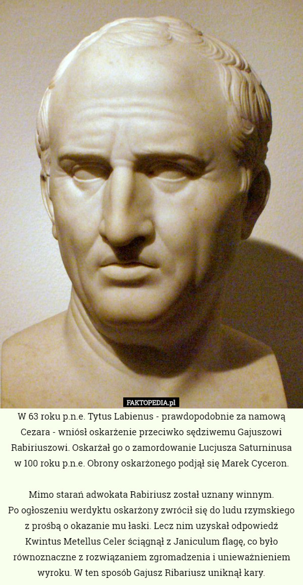 W 63 roku p.n.e. Tytus Labienus - prawdopodobnie za namową Cezara - wniósł oskarżenie przeciwko sędziwemu Gajuszowi Rabiriuszowi. Oskarżał go o zamordowanie Lucjusza Saturninusa w 100 roku p.n.e. Obrony oskarżonego podjął się Marek Cyceron.

 Mimo starań adwokata Rabiriusz został uznany winnym.
 Po ogłoszeniu werdyktu oskarżony zwrócił się do ludu rzymskiego z prośbą o okazanie mu łaski. Lecz nim uzyskał odpowiedź Kwintus Metellus Celer ściągnął z Janiculum flagę, co było równoznaczne z rozwiązaniem zgromadzenia i unieważnieniem wyroku. W ten sposób Gajusz Ribariusz uniknął kary. 