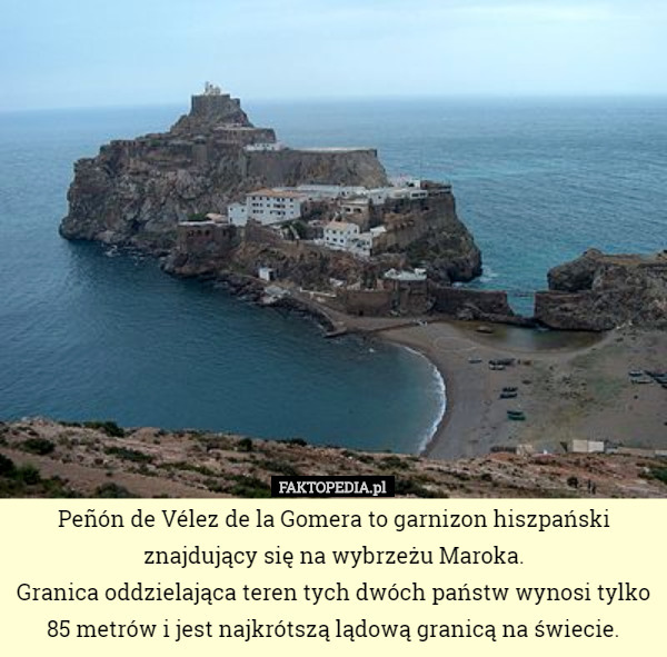 Peñón de Vélez de la Gomera to garnizon hiszpański znajdujący się na wybrzeżu Maroka.
 Granica oddzielająca teren tych dwóch państw wynosi tylko 85 metrów i jest najkrótszą lądową granicą na świecie. 