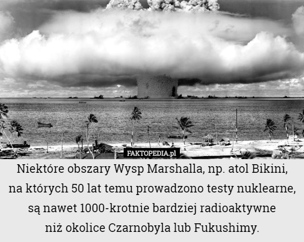 Niektóre obszary Wysp Marshalla, np. atol Bikini,
 na których 50 lat temu prowadzono testy nuklearne, są nawet 1000-krotnie bardziej radioaktywne
 niż okolice Czarnobyla lub Fukushimy. 