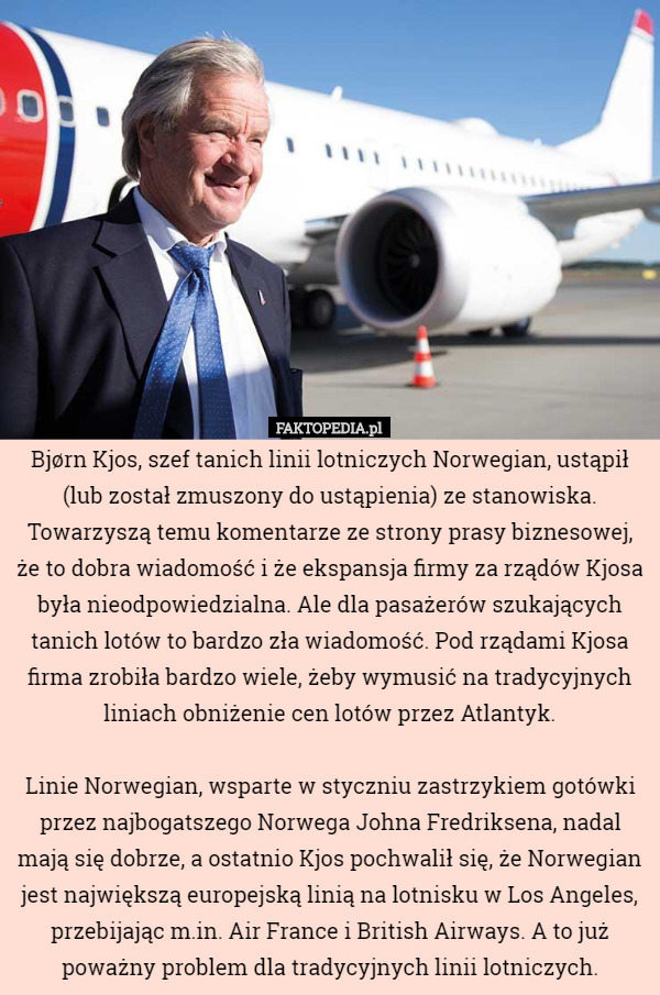 Bjørn Kjos, szef tanich linii lotniczych Norwegian, ustąpił (lub został zmuszony do ustąpienia) ze stanowiska. Towarzyszą temu komentarze ze strony prasy biznesowej, że to dobra wiadomość i że ekspansja firmy za rządów Kjosa była nieodpowiedzialna. Ale dla pasażerów szukających tanich lotów to bardzo zła wiadomość. Pod rządami Kjosa firma zrobiła bardzo wiele, żeby wymusić na tradycyjnych liniach obniżenie cen lotów przez Atlantyk.

Linie Norwegian, wsparte w styczniu zastrzykiem gotówki przez najbogatszego Norwega Johna Fredriksena, nadal mają się dobrze, a ostatnio Kjos pochwalił się, że Norwegian jest największą europejską linią na lotnisku w Los Angeles, przebijając m.in. Air France i British Airways. A to już poważny problem dla tradycyjnych linii lotniczych. 