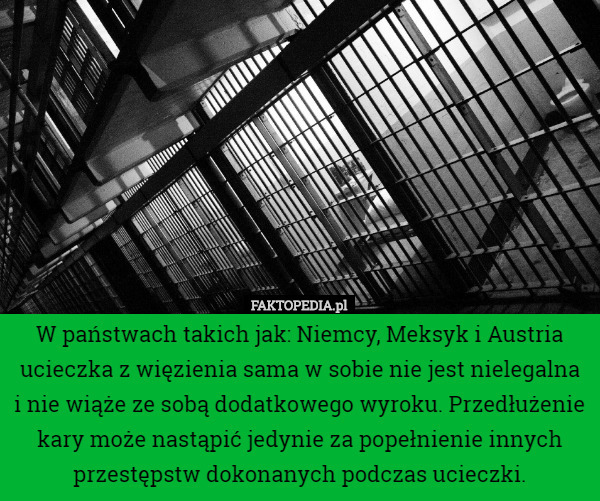 W państwach takich jak: Niemcy, Meksyk i Austria ucieczka z więzienia sama w sobie nie jest nielegalna i nie wiąże ze sobą dodatkowego wyroku. Przedłużenie kary może nastąpić jedynie za popełnienie innych przestępstw dokonanych podczas ucieczki. 