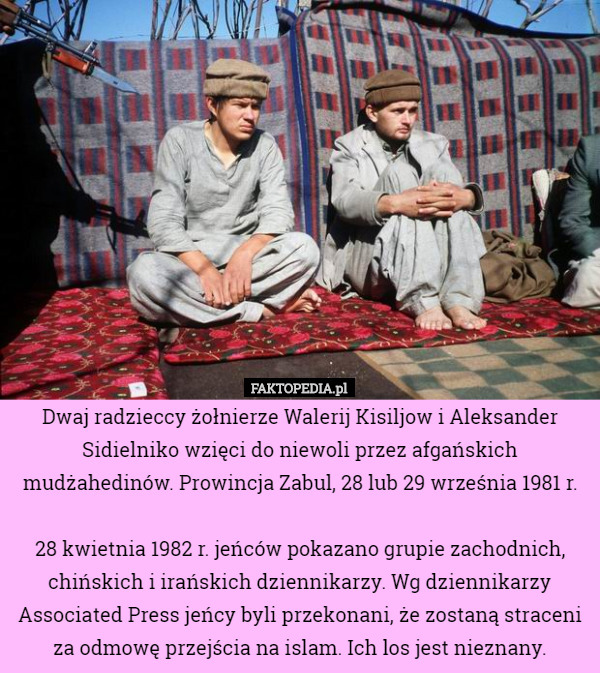 Dwaj radzieccy żołnierze Walerij Kisiljow i Aleksander Sidielniko wzięci do niewoli przez afgańskich mudżahedinów. Prowincja Zabul, 28 lub 29 września 1981 r.

28 kwietnia 1982 r. jeńców pokazano grupie zachodnich, chińskich i irańskich dziennikarzy. Wg dziennikarzy Associated Press jeńcy byli przekonani, że zostaną straceni za odmowę przejścia na islam. Ich los jest nieznany. 