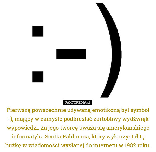 Pierwszą powszechnie używaną emotikoną był symbol :-), mający w zamyśle podkreślać żartobliwy wydźwięk wypowiedzi. Za jego twórcę uważa się amerykańskiego informatyka Scotta Fahlmana, który wykorzystał tę buźkę w wiadomości wysłanej do internetu w 1982 roku. 