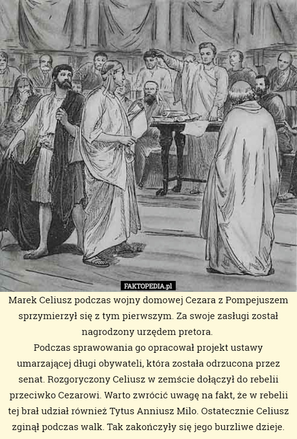 Marek Celiusz podczas wojny domowej Cezara z Pompejuszem sprzymierzył się z tym pierwszym. Za swoje zasługi został nagrodzony urzędem pretora. 
Podczas sprawowania go opracował projekt ustawy umarzającej długi obywateli, która została odrzucona przez senat. Rozgoryczony Celiusz w zemście dołączył do rebelii przeciwko Cezarowi. Warto zwrócić uwagę na fakt, że w rebelii tej brał udział również Tytus Anniusz Milo. Ostatecznie Celiusz zginął podczas walk. Tak zakończyły się jego burzliwe dzieje. 
