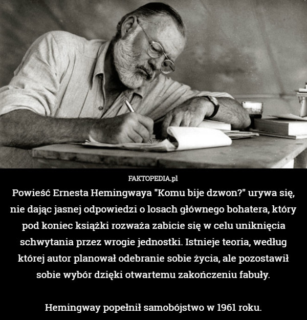 Powieść Ernesta Hemingwaya "Komu bije dzwon?" urywa się, nie dając jasnej odpowiedzi o losach głównego bohatera, który pod koniec książki rozważa zabicie się w celu uniknięcia schwytania przez wrogie jednostki. Istnieje teoria, według której autor planował odebranie sobie życia, ale pozostawił sobie wybór dzięki otwartemu zakończeniu fabuły.

Hemingway popełnił samobójstwo w 1961 roku. 