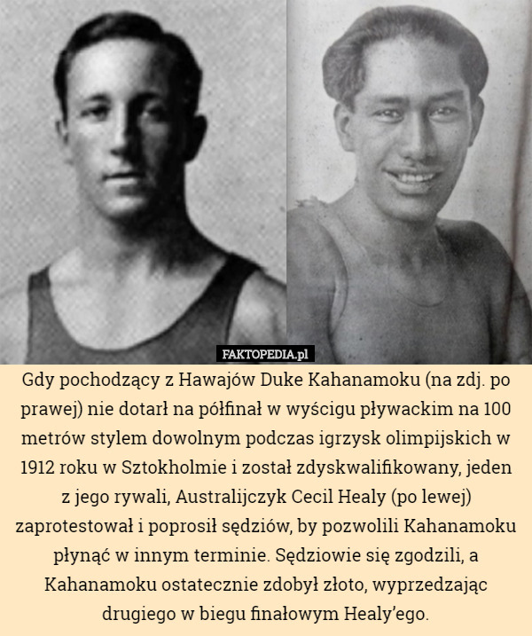 Gdy pochodzący z Hawajów Duke Kahanamoku (na zdj. po prawej) nie dotarł na półfinał w wyścigu pływackim na 100 metrów stylem dowolnym podczas igrzysk olimpijskich w 1912 roku w Sztokholmie i został zdyskwalifikowany, jeden
 z jego rywali, Australijczyk Cecil Healy (po lewej) zaprotestował i poprosił sędziów, by pozwolili Kahanamoku płynąć w innym terminie. Sędziowie się zgodzili, a Kahanamoku ostatecznie zdobył złoto, wyprzedzając drugiego w biegu finałowym Healy’ego. 