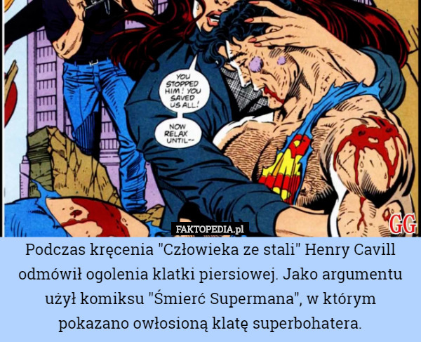 Podczas kręcenia "Człowieka ze stali" Henry Cavill odmówił ogolenia klatki piersiowej. Jako argumentu użył komiksu "Śmierć Supermana", w którym pokazano owłosioną klatę superbohatera. 
