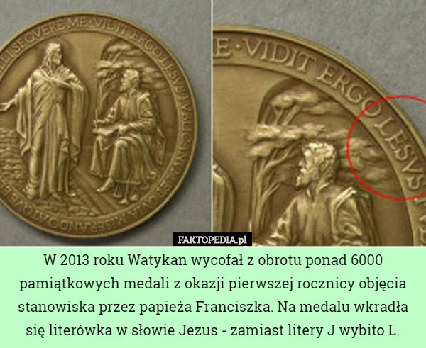 W 2013 roku Watykan wycofał z obrotu ponad 6000 pamiątkowych medali z okazji pierwszej rocznicy objęcia stanowiska przez papieża Franciszka. Na medalu wkradła się literówka w słowie Jezus - zamiast litery J wybito L. 