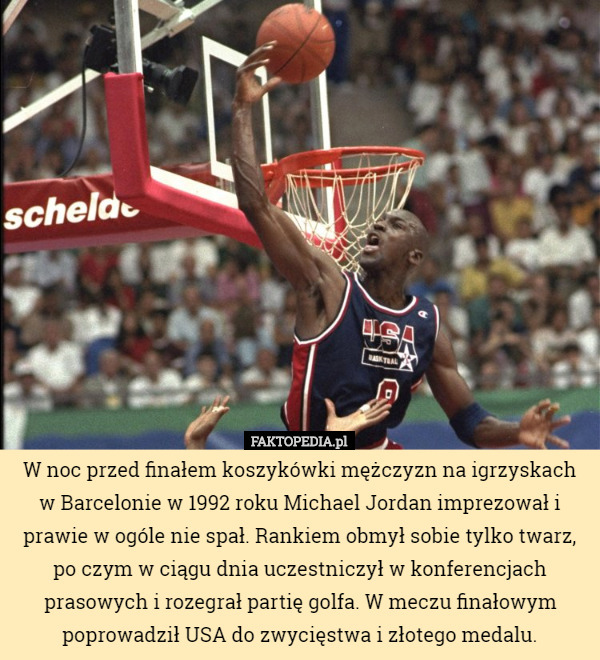 W noc przed finałem koszykówki mężczyzn na igrzyskach w Barcelonie w 1992 roku Michael Jordan imprezował i prawie w ogóle nie spał. Rankiem obmył sobie tylko twarz, po czym w ciągu dnia uczestniczył w konferencjach prasowych i rozegrał partię golfa. W meczu finałowym poprowadził USA do zwycięstwa i złotego medalu. 
