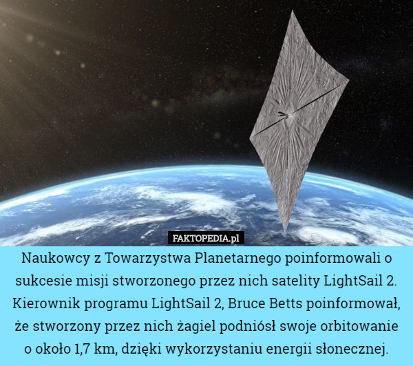 Naukowcy z Towarzystwa Planetarnego poinformowali o sukcesie misji stworzonego przez nich satelity LightSail 2.
Kierownik programu LightSail 2, Bruce Betts poinformował, że stworzony przez nich żagiel podniósł swoje orbitowanie o około 1,7 km, dzięki wykorzystaniu energii słonecznej. 