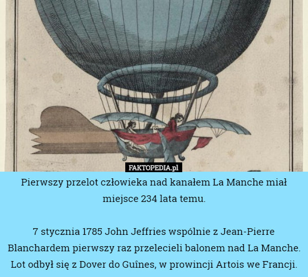 Pierwszy przelot człowieka nad kanałem La Manche miał miejsce 234 lata temu.

7 stycznia 1785 John Jeffries wspólnie z Jean-Pierre Blanchardem pierwszy raz przelecieli balonem nad La Manche. Lot odbył się z Dover do Guînes, w prowincji Artois we Francji. 