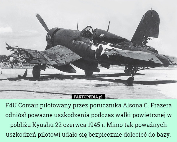 F4U Corsair pilotowany przez porucznika Alsona C. Frazera odniósł poważne uszkodzenia podczas walki powietrznej w pobliżu Kyushu 22 czerwca 1945 r. Mimo tak poważnych uszkodzeń pilotowi udało się bezpiecznie dolecieć do bazy. 
