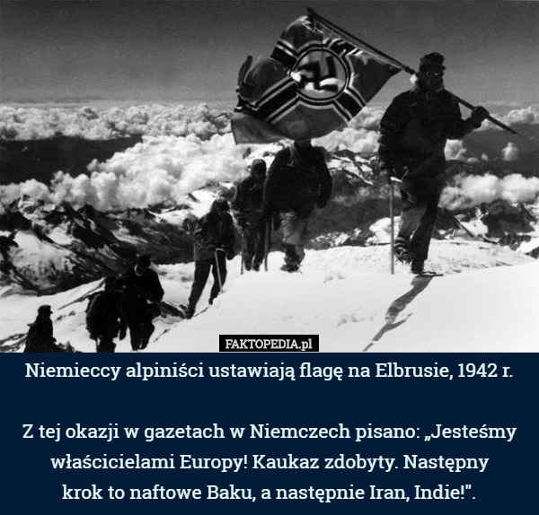 Niemieccy alpiniści ustawiają flagę na Elbrusie, 1942 r.

 Z tej okazji w gazetach w Niemczech pisano: „Jesteśmy właścicielami Europy! Kaukaz zdobyty. Następny
 krok to naftowe Baku, a następnie Iran, Indie!". 