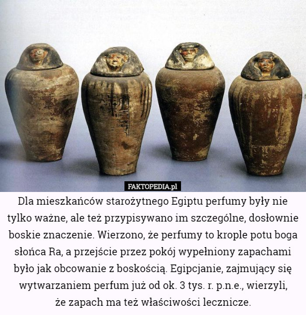 Dla mieszkańców starożytnego Egiptu perfumy były nie tylko ważne, ale też przypisywano im szczególne, dosłownie boskie znaczenie. Wierzono, że perfumy to krople potu boga słońca Ra, a przejście przez pokój wypełniony zapachami było jak obcowanie z boskością. Egipcjanie, zajmujący się wytwarzaniem perfum już od ok. 3 tys. r. p.n.e., wierzyli,
 że zapach ma też właściwości lecznicze. 