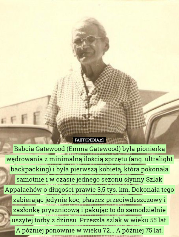 Babcia Gatewood (Emma Gatewood) była pionierką wędrowania z minimalną ilością sprzętu (ang. ultralight backpacking) i była pierwszą kobietą, która pokonała samotnie i w czasie jednego sezonu słynny Szlak Appalachów o długości prawie 3,5 tys. km. Dokonała tego zabierając jedynie koc, płaszcz przeciwdeszczowy i zasłonkę prysznicową i pakując to do samodzielnie uszytej torby z dżinsu. Przeszła szlak w wieku 55 lat.
 A później ponownie w wieku 72... A później 75 lat. 