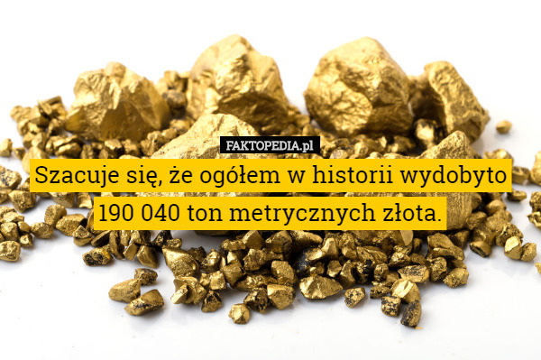 Szacuje się, że ogółem w historii wydobyto 190 040 ton metrycznych złota. 