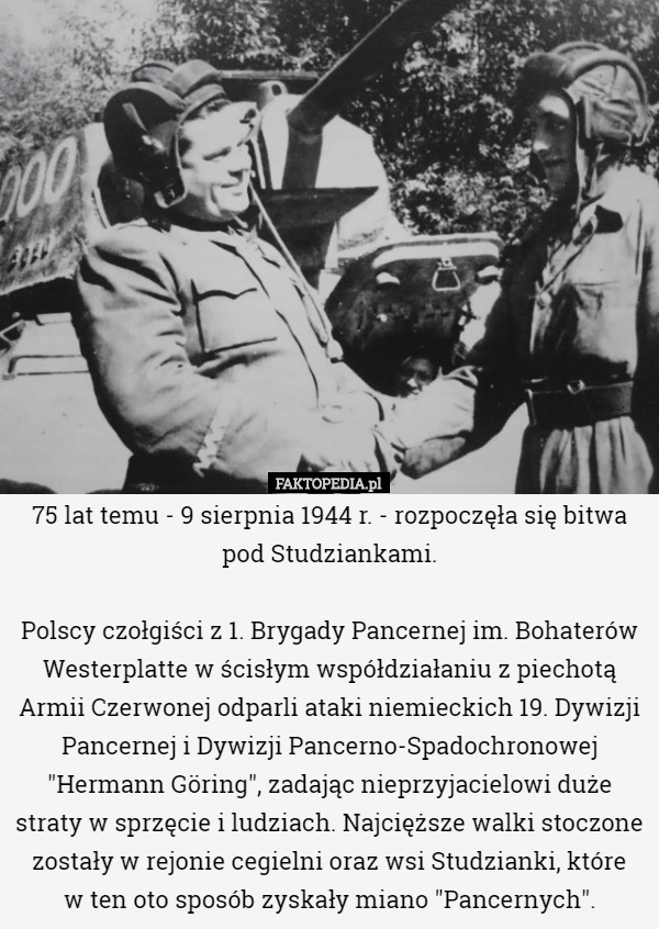 75 lat temu - 9 sierpnia 1944 r. - rozpoczęła się bitwa pod Studziankami.

Polscy czołgiści z 1. Brygady Pancernej im. Bohaterów Westerplatte w ścisłym współdziałaniu z piechotą Armii Czerwonej odparli ataki niemieckich 19. Dywizji Pancernej i Dywizji Pancerno-Spadochronowej "Hermann Göring", zadając nieprzyjacielowi duże straty w sprzęcie i ludziach. Najcięższe walki stoczone zostały w rejonie cegielni oraz wsi Studzianki, które
 w ten oto sposób zyskały miano "Pancernych". 