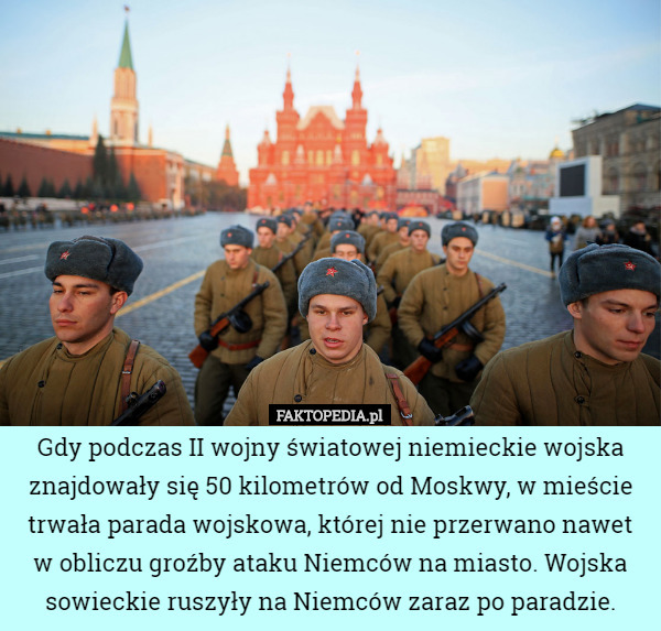 Gdy podczas II wojny światowej niemieckie wojska znajdowały się 50 kilometrów od Moskwy, w mieście trwała parada wojskowa, której nie przerwano nawet w obliczu groźby ataku Niemców na miasto. Wojska sowieckie ruszyły na Niemców zaraz po paradzie. 