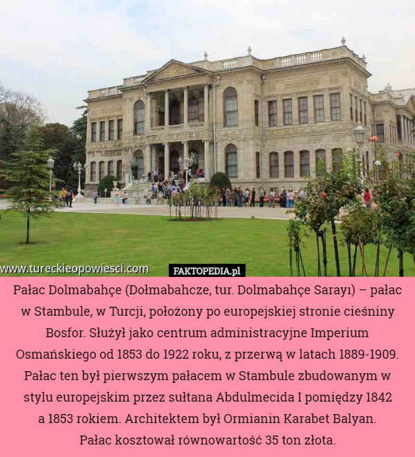 Pałac Dolmabahçe (Dołmabahcze, tur. Dolmabahçe Sarayı) – pałac w Stambule, w Turcji, położony po europejskiej stronie cieśniny Bosfor. Służył jako centrum administracyjne Imperium Osmańskiego od 1853 do 1922 roku, z przerwą w latach 1889-1909.
 Pałac ten był pierwszym pałacem w Stambule zbudowanym w stylu europejskim przez sułtana Abdulmecida I pomiędzy 1842
 a 1853 rokiem. Architektem był Ormianin Karabet Balyan.
 Pałac kosztował równowartość 35 ton złota. 