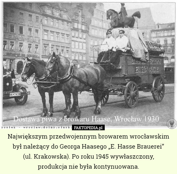 Największym przedwojennym browarem wrocławskim był należący do Georga Haasego „E. Hasse Brauerei”
 (ul. Krakowska). Po roku 1945 wywłaszczony,
 produkcja nie była kontynuowana. 
