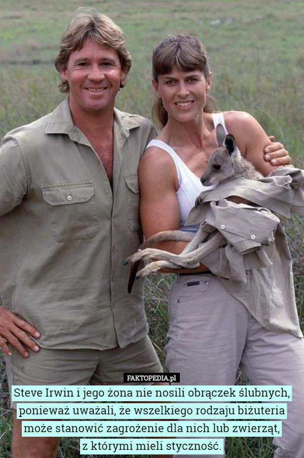 Steve Irwin i jego żona nie nosili obrączek ślubnych, ponieważ uważali, że wszelkiego rodzaju biżuteria może stanowić zagrożenie dla nich lub zwierząt,
z którymi mieli styczność. 